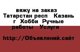 вяжу на заказ - Татарстан респ., Казань г. Хобби. Ручные работы » Услуги   